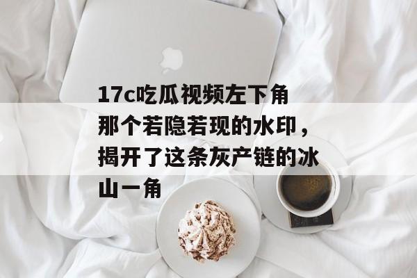 17c吃瓜视频左下角那个若隐若现的水印,揭开了这条灰产链的冰山一角