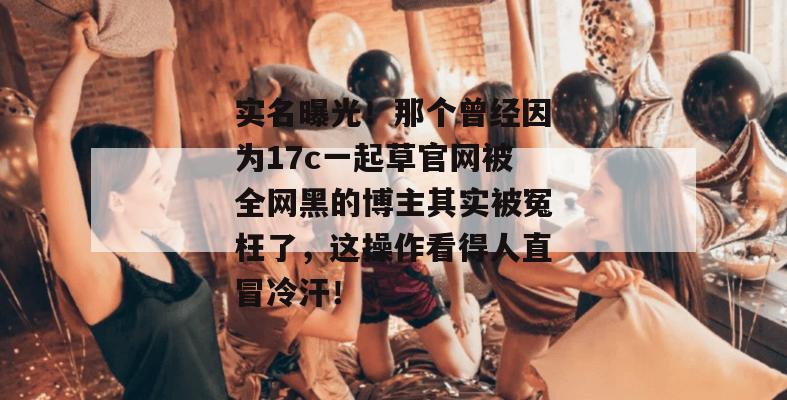 实名曝光!那个曾经因为17c一起草官网被全网黑的博主其实被冤枉了,这操作看得人直冒冷汗!