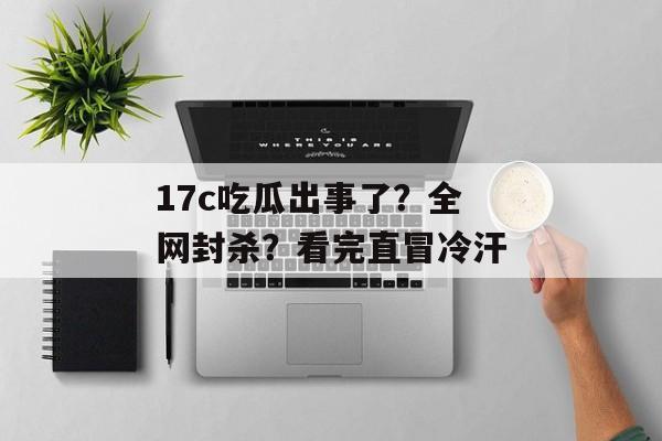 17c吃瓜出事了?全网封杀?看完直冒冷汗