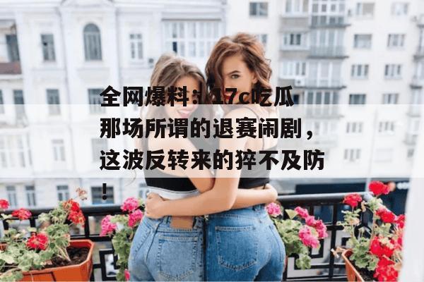 全网爆料:17c吃瓜那场所谓的退赛闹剧,这波反转来的猝不及防!