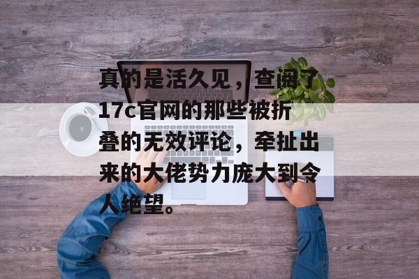 真的是活久见,查阅了17c官网的那些被折叠的无效评论,牵扯出来的大佬势力庞大到令人绝望。