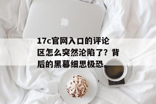 17c官网入口的评论区怎么突然沦陷了?背后的黑幕细思极恐。