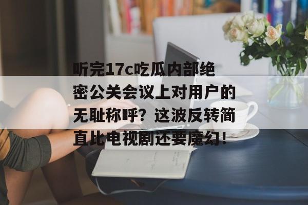 听完17c吃瓜内部绝密公关会议上对用户的无耻称呼?这波反转简直比电视剧还要魔幻!