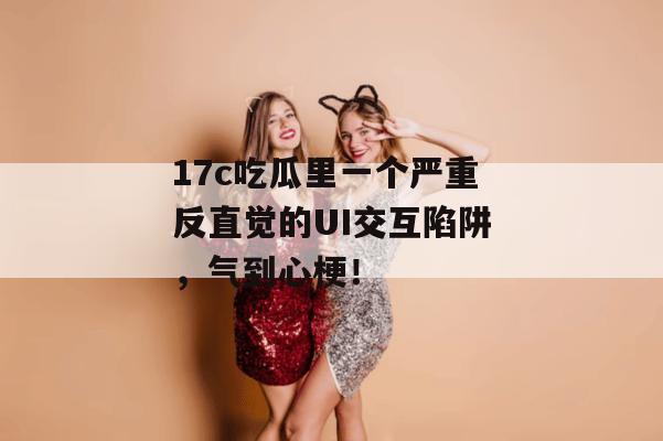 17c吃瓜里一个严重反直觉的UI交互陷阱,气到心梗!