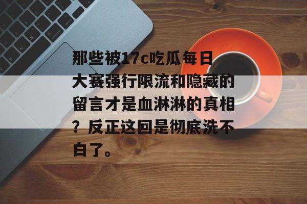 那些被17c吃瓜每日大赛强行限流和隐藏的留言才是血淋淋的真相?反正这回是彻底洗不白了。