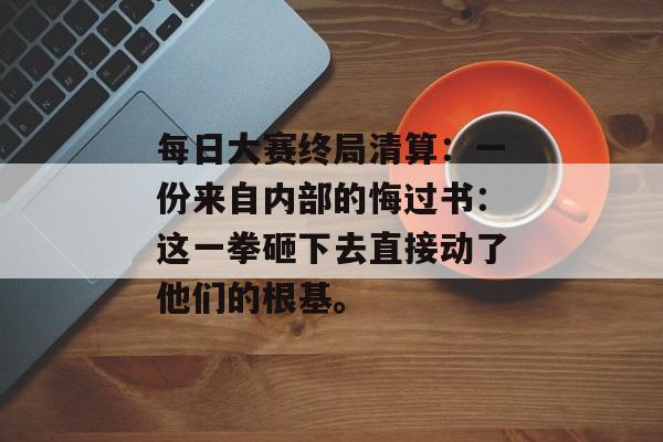 每日大赛终局清算:一份来自内部的悔过书:这一拳砸下去直接动了他们的根基。