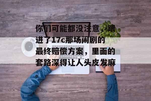 你们可能都没注意,跟进了17c那场闹剧的最终赔偿方案,里面的套路深得让人头皮发麻。