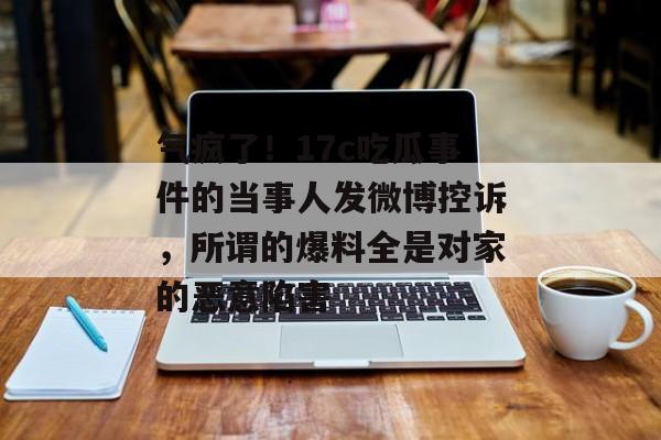 气疯了!17c吃瓜事件的当事人发微博控诉,所谓的爆料全是对家的恶意陷害