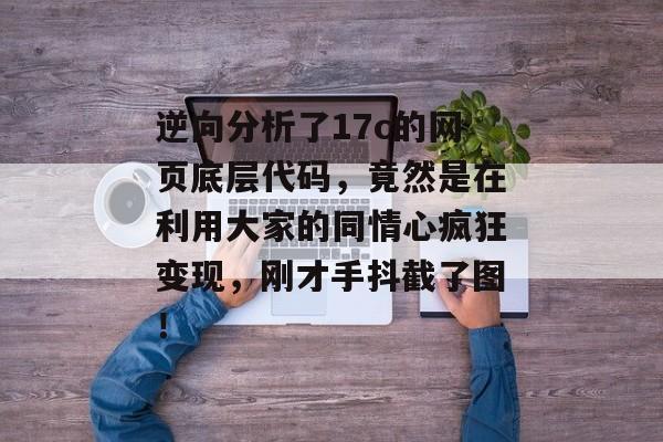 逆向分析了17c的网页底层代码,竟然是在利用大家的同情心疯狂变现,刚才手抖截了图!