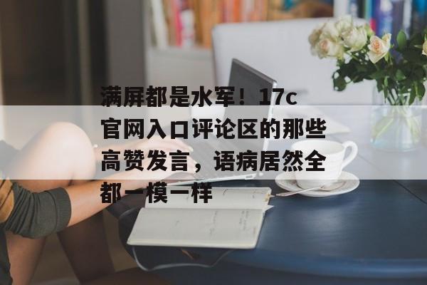 满屏都是水军!17c官网入口评论区的那些高赞发言,语病居然全都一模一样