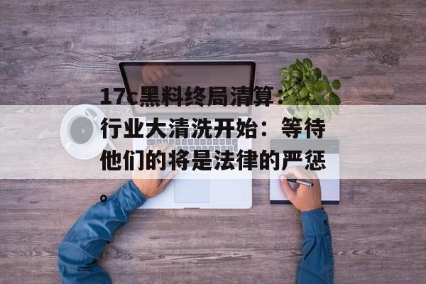 17c黑料终局清算：行业大清洗开始：等待他们的将是法律的严惩。
