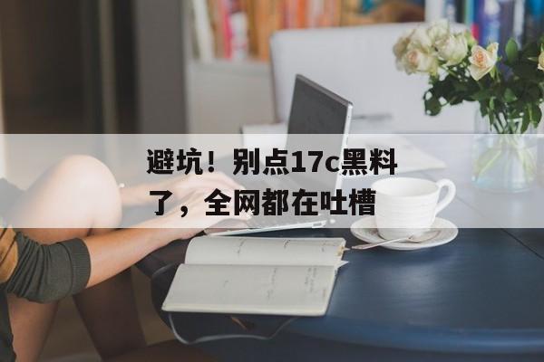 避坑!别点17c黑料了,全网都在吐槽