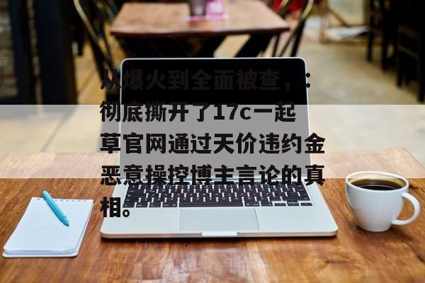 从爆火到全面被查,:彻底撕开了17c一起草官网通过天价违约金恶意操控博主言论的真相。